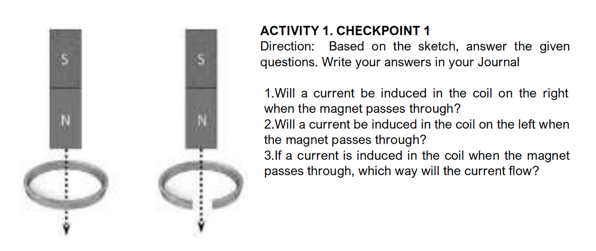 N
0₂
C
ACTIVITY 1. CHECKPOINT 1
Direction: Based on the sketch, answer the given
questions. Write your answers in your Journal
1. Will a current be induced in the coil on the right
when the magnet passes through?
2. Will a current be induced in the coil on the left when
the magnet passes through?
3.If a current is induced in the coil when the magnet
passes through, which way will the current flow?