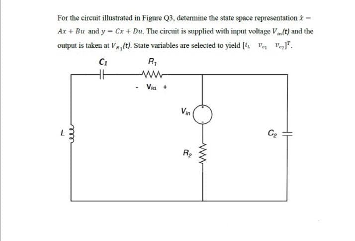For the circuit illustrated in Figure Q3, determine the state space representation i =
Ax + Bu and y = Cx+ Du. The circuit is supplied with input voltage V(t) and the
output is taken at VR, (t). State variables are selected to yield [iL va val".
C1
R,
VRI +
Vin
C2
R2
