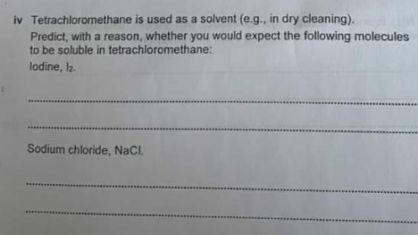 iv Tetrachloromethane is used as a solvent (e.g., in dry cleaning).
Predict, with a reason, whether you would expect the following molecules
to be soluble in tetrachloromethane:
lodine, l2.
Sodium chloride, NaCl.
