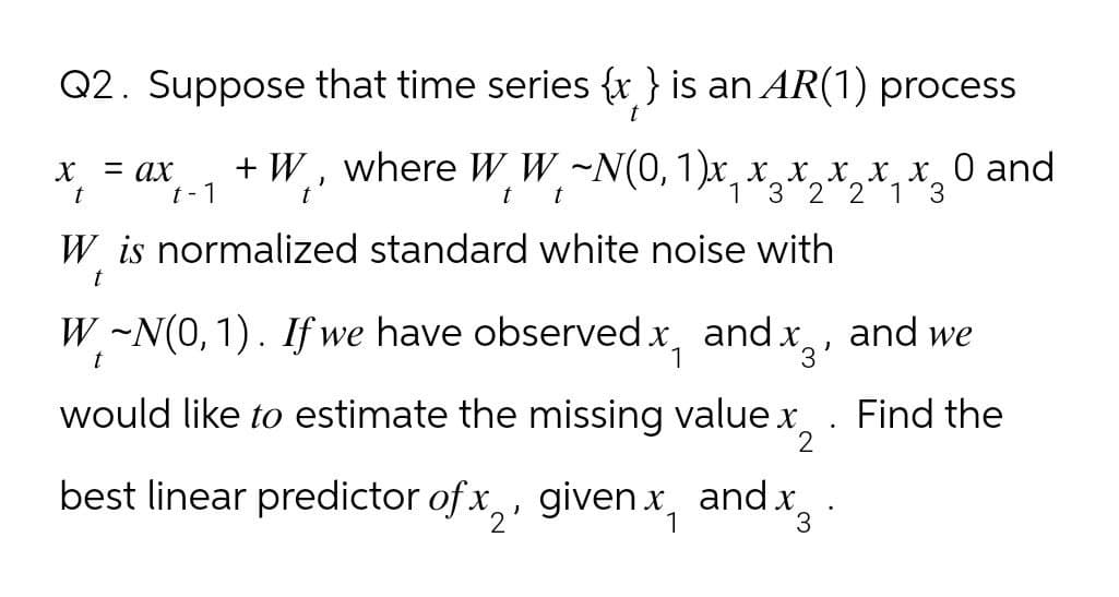 Q2. Suppose that time series {x} is an AR(1) process
X
= ax
t
t-1
t
+W, where W W ~N(0, 1)x x x x x x 0 and
t t
1 3 2 2 1 3
W is normalized standard white noise with
t
W~N(0, 1). If we have observed x and x, and we
1
'3'
would like to estimate the missing value x2
best linear predictor of x, given x and x
1
3
.
Find the