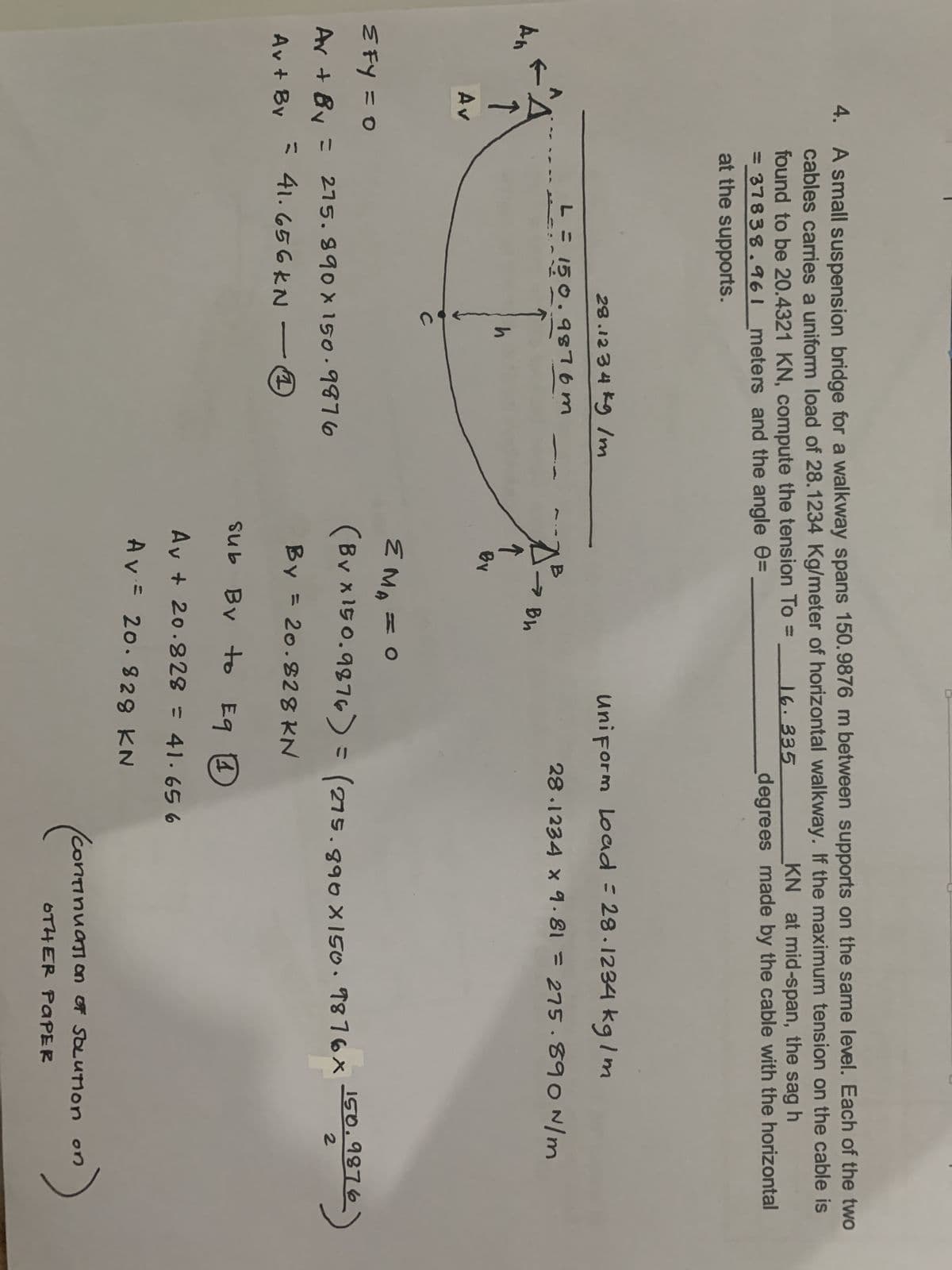 An
4. A small suspension bridge for a walkway spans 150.9876 m between supports on the same level. Each of the two
cables carries a uniform load of 28.1234 Kg/meter of horizontal walkway. If the maximum tension on the cable is
KN at mid-span, the sag h
found to be 20.4321 KN, compute the tension To =
= 37838.961 meters and the angle =
16.335
degrees made by the cable with the horizontal
at the supports.
↑
Av
28.1234 kg /m
L = 150.9876m
с
h
≤FY = 0
Av + Bv = 275.890 x 150.9876
= 41.656 KN
Av + By
↑
By
Bh
Uniform Load = 28.1234 kg/m
28.1234 x 9.81 = 275.890 N/m
EMA = O
(By x150.9876) = (275.890 x 150.9876x 150.9876-
By = 20.828 KN
sub By to E9 1
Av + 20.828 = 41.65 6
Av = 20.828 KN
Continuation of SOLUTION on
(сопп
on)
OTHER PAPER