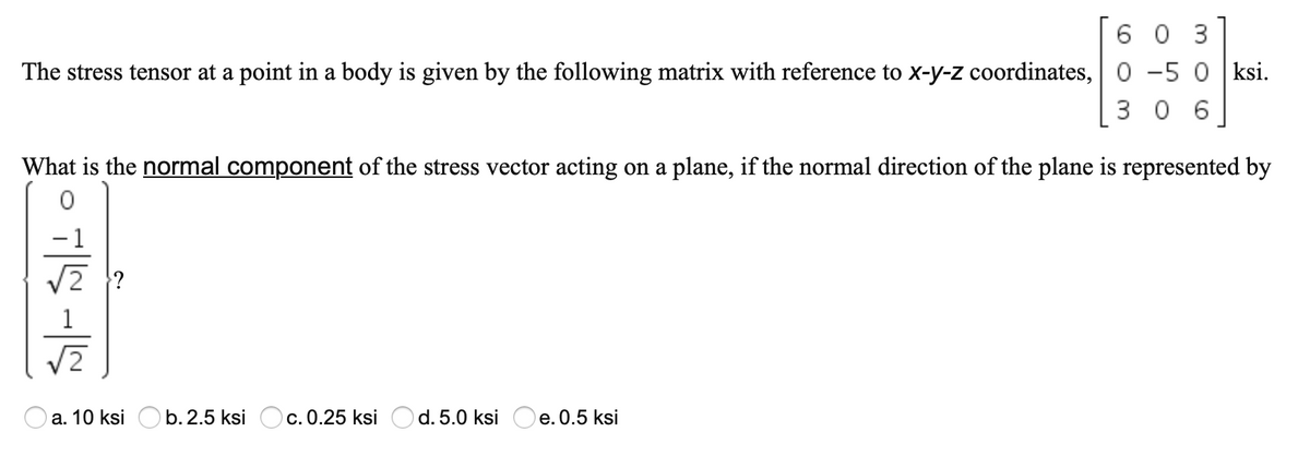 6 0 3
The stress tensor at a point in a body is given by the following matrix with reference to x-y-z coordinates, 0 -5 0 ksi.
3 0 6
What is the normal component of the stress vector acting on a plane, if the normal direction of the plane is represented by
-1
/2
а. 10 ksi
b. 2.5 ksi
c. 0.25 ksi O d. 5.0 ksi
e. 0.5 ksi
