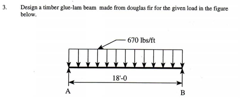 Design a timber glue-lam beam made from douglas fir for the given load in the figure
below.
670 lbs/ft
18'-0
A
B
3.

