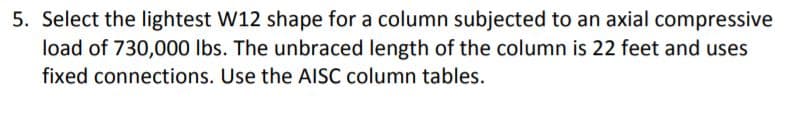 5. Select the lightest W12 shape for a column subjected to an axial compressive
load of 730,000 Ibs. The unbraced length of the column is 22 feet and uses
fixed connections. Use the AISC column tables.
