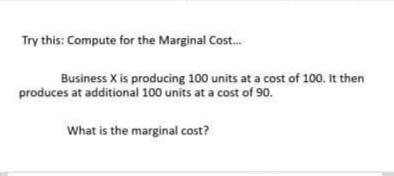 Try this: Compute for the Marginal Cost....
Business X is producing 100 units at a cost of 100. It then
produces at additional 100 units at a cost of 90.
What is the marginal cost?
