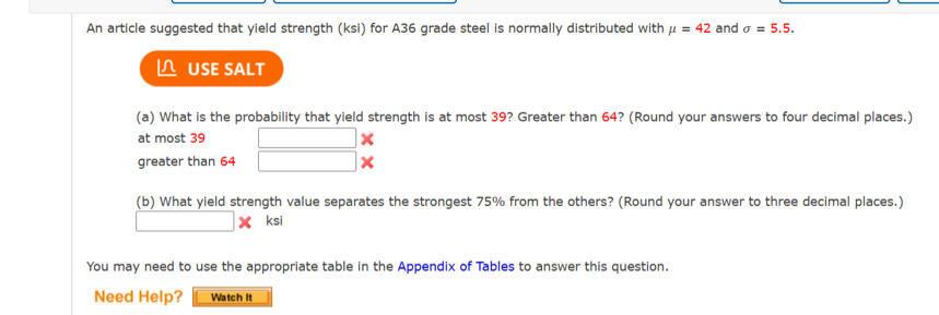 An article suggested that yield strength (ksi) for A36 grade steel is normally distributed with μ = 42 and σ = 5.5.
USE SALT
(a) What is the probability that yield strength is at most 39? Greater than 64? (Round your answers to four decimal places.)
at most 39
x
greater than 64
(b) What yield strength value separates the strongest 75% from the others? (Round your answer to three decimal places.)
x ksi
You may need to use the appropriate table in the Appendix of Tables to answer this question.
Need Help?
Watch It