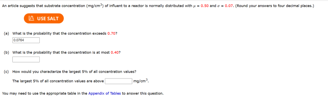 An article suggests that substrate concentration (mg/cm³) of influent to a reactor is normally distributed with μ = 0.50 and = 0.07. (Round your answers to four decimal places.)
USE SALT
(a) What is the probability that the concentration exceeds 0.70?
0.0764
(b) What is the probability that the concentration is at most 0.40?
(c) How would you characterize the largest 5% of all concentration values?
The largest 5% of all concentration values are above
mg/cm³.
You may need to use the appropriate table in the Appendix of Tables to answer this question.