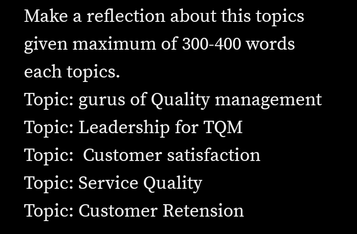 Make a reflection about this topics
given maximum of 300-400 words
each topics.
Topic: gurus of Quality management
Topic: Leadership for TQM
Topic: Customer satisfaction
Topic: Service Quality
Topic: Customer Retension