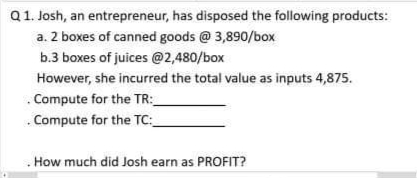 Q1. Josh, an entrepreneur, has disposed the following products:
a. 2 boxes of canned goods @ 3,890/box
b.3 boxes of juices @2,480/box
However, she incurred the total value as inputs 4,875.
. Compute for the TR:_
. Compute for the TC:_
. How much did Josh earn as PROFIT?