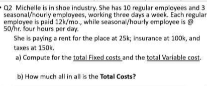 Q2 Michelle is in shoe industry. She has 10 regular employees and 3
seasonal/hourly employees, working three days a week. Each regular
employee is paid 12k/mo., while seasonal/hourly employee is @
50/hr. four hours per day.
She is paying a rent for the place at 25k; insurance at 100k, and
taxes at 150k.
a) Compute for the total Fixed costs and the total variable cost.
b) How much all in all is the Total Costs?
