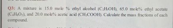 Q3: A mixture is 15.0 mole % ethyl alcohol (C2HsOH), 65.0 mole% ethyl acetate
(C.HsO,), and 20.0 mole% acetic acid (CH;COOH). Calculate the mass fractions of each
compound.
