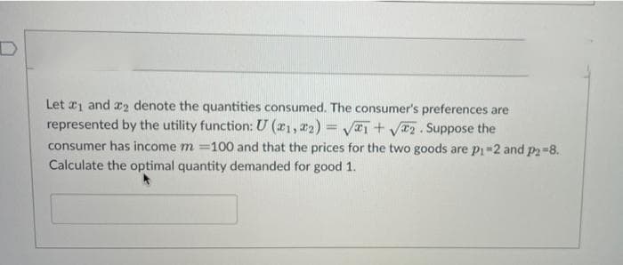Let a1 and x2 denote the quantities consumed. The consumer's preferences are
represented by the utility function: U (r1, 22) = V+ VT2. Suppose the
consumer has income m =100 and that the prices for the two goods are pi -2 and p2=8.
Calculate the optimal quantity demanded for good 1.
