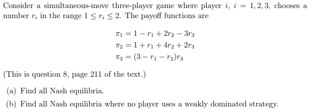Consider a simultaneous-move three-player game where player i, i = 1,2, 3, chooses a
number r; in the range 1 <r; < 2. The payoff functions are
T1 = 1- rı + 2r2 – 3r3
T2 = 1+ r1 +4r2 + 2r3
TT3 = (3 – rị – r2)r3
(This is question 8, page 211 of the text.)
(a) Find all Nash equilibria.
(b) Find all Nash equilibria where no player uses a weakly dominated strategy.
