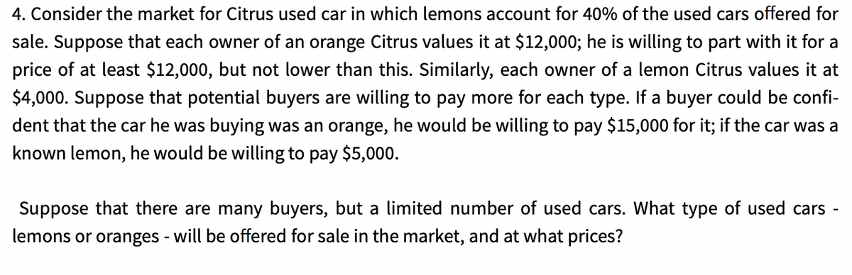 4. Consider the market for Citrus used car in which lemons account for 40% of the used cars offered for
sale. Suppose that each owner of an orange Citrus values it at $12,000; he is willing to part with it for a
price of at least $12,000, but not lower than this. Similarly, each owner of a lemon Citrus values it at
$4,000. Suppose that potential buyers are willing to pay more for each type. If a buyer could be confi-
dent that the car he was buying was an orange, he would be willing to pay $15,000 for it; if the car was a
known lemon, he would be willing to pay $5,000.
Suppose that there are many buyers, but a limited number of used cars. What type of used cars -
lemons or oranges - will be offered for sale in the market, and at what prices?
