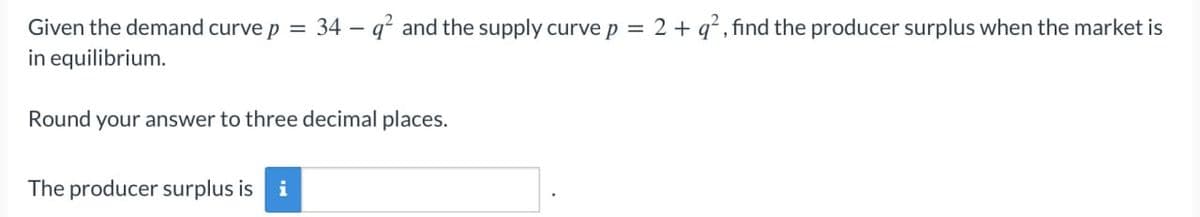 34 q² and the supply curve p = 2+ q², find the producer surplus when the market is
Given the demand curve p =
in equilibrium.
-
Round your answer to three decimal places.
The producer surplus is
i