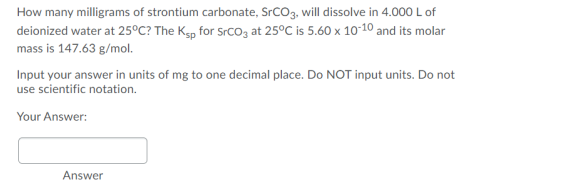 How many milligrams of strontium carbonate, SrCO3, will dissolve in 4.000 L of
deionized water at 25°C? The Kgp for Srcoz at 25°C is 5.60 x 10°10 and its molar
mass is 147.63 g/mol.
Input your answer in units of mg to one decimal place. Do NOT input units. Do not
use scientific notation.
Your Answer:
Answer
