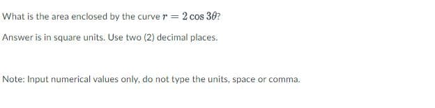 What is the area enclosed by the curve r = 2 cos 36?
Answer is in square units. Use two (2) decimal places.
Note: Input numerical values only, do not type the units, space or comma.
