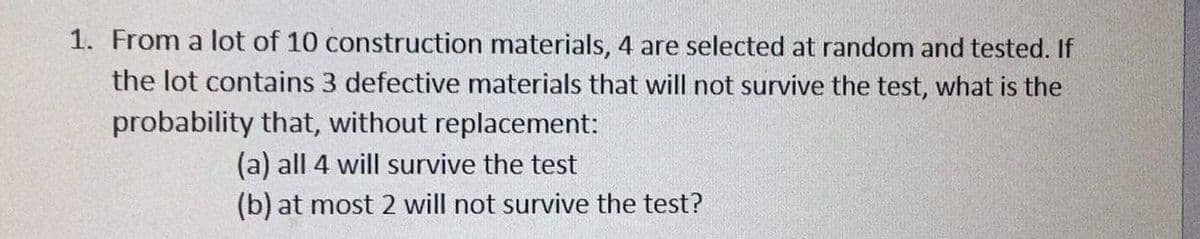 1. From a lot of 10 construction materials, 4 are selected at random and tested. If
the lot contains 3 defective materials that will not survive the test, what is the
probability that, without replacement:
(a) all 4 will survive the test
(b) at most 2 will not survive the test?
