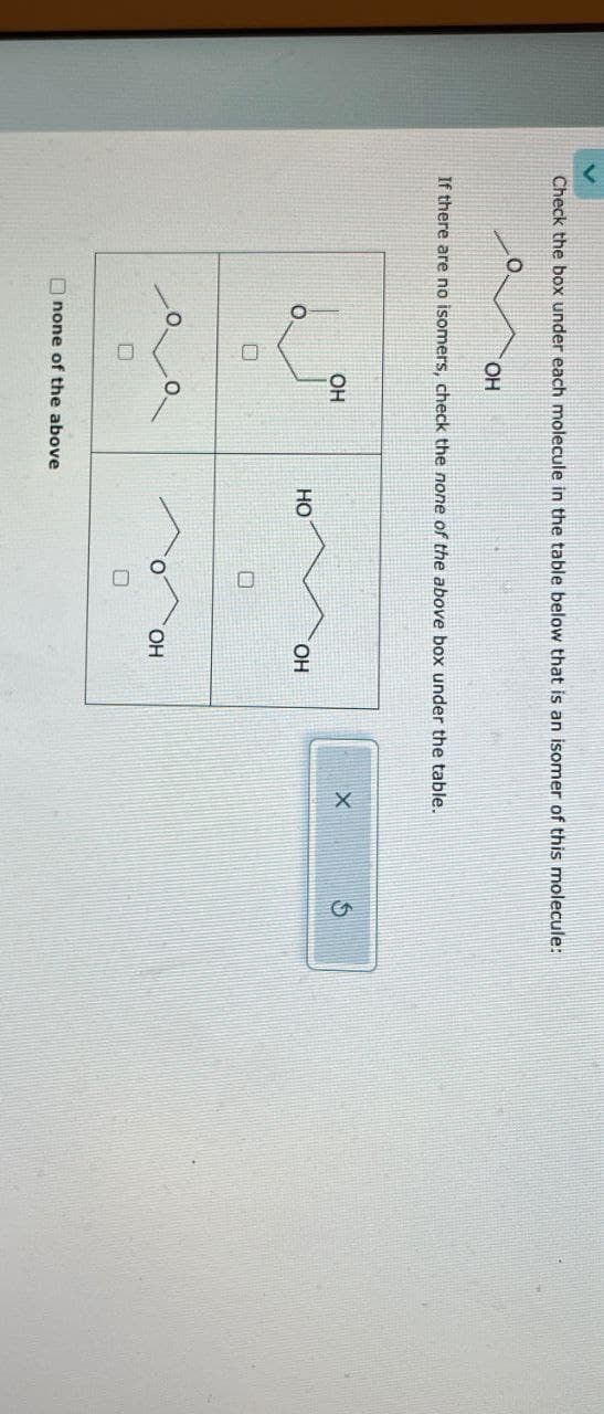 Check the box under each molecule in the table below that is an isomer of this molecule:
OH
If there are no isomers, check the none of the above box under the table.
OH
X
5
HO
OH
none of the above
Ο
OH