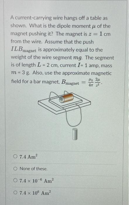 A current-carrying wire hangs off a table as
shown. What is the dipole moment of the
fl
magnet pushing it? The magnet is z = 1 cm
from the wire. Assume that the push
ILBmagnet is approximately equal to the
weight of the wire segment mg. The segment
is of length L = 2 cm, current I= 1 amp, mass
m = 3 g. Also, use the approximate magnetic
field for a bar magnet, Bmagnet
O 7.4 Am²
O None of these.
O 7.4 x 10-6 Am²
O 7.4 x 10° Am²
=
но 2н
4T