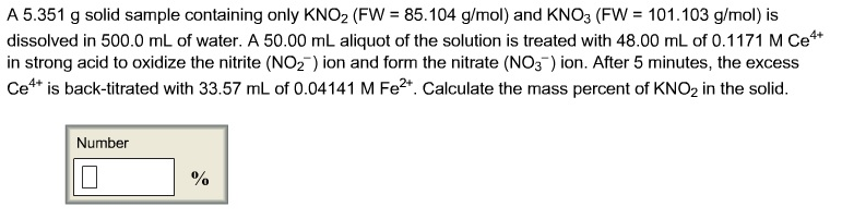 A 5.351 g solid sample containing only KNO₂ (FW = 85.104 g/mol) and KNO3 (FW = 101.103 g/mol) is
dissolved in 500.0 mL of water. A 50.00 mL aliquot of the solution is treated with 48.00 mL of 0.1171 M Ce**
in strong acid to oxidize the nitrite (NO₂) ion and form the nitrate (NO3) ion. After 5 minutes, the excess
Ce4+ is back-titrated with 33.57 mL of 0.04141 M Fe²+. Calculate the mass percent of KNO₂ in the solid.
Number
%