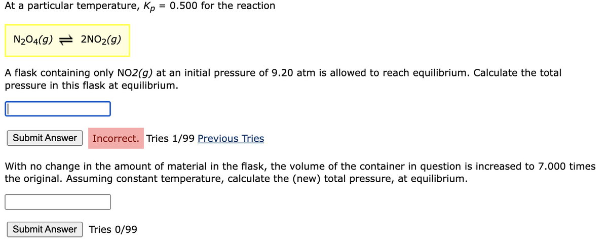 At a particular temperature, Kp
=
N₂04(9) 2NO₂(g)
A flask containing only NO2(g) at an initial pressure of 9.20 atm is allowed to reach equilibrium. Calculate the total
pressure in this flask at equilibrium.
Submit Answer
0.500 for the reaction
Incorrect. Tries 1/99 Previous Tries
With no change in the amount of material in the flask, the volume of the container in question is increased to 7.000 times
the original. Assuming constant temperature, calculate the (new) total pressure, at equilibrium.
Submit Answer Tries 0/99