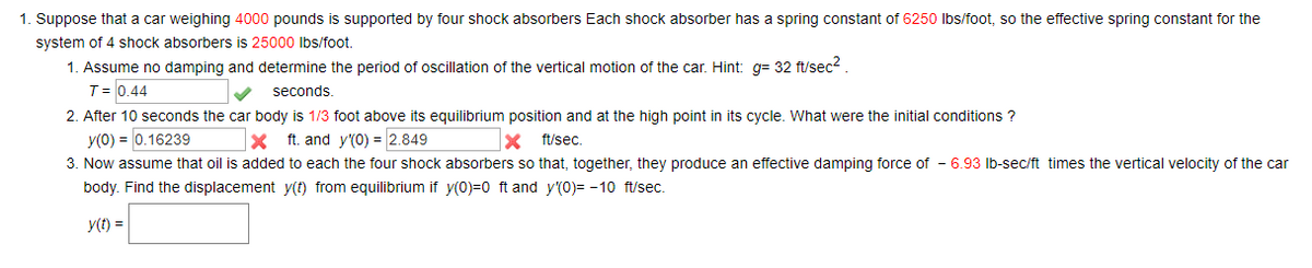 1. Suppose that a car weighing 4000 pounds is supported by four shock absorbers Each shock absorber has a spring constant of 6250 lbs/foot, so the effective spring constant for the
system of 4 shock absorbers is 25000 lbs/foot.
1. Assume no damping and determine the period of oscillation of the vertical motion of the car. Hint: g= 32 ft/sec².
T = 0.44
seconds.
2. After 10 seconds the car body is 1/3 foot above its equilibrium position and at the high point in its cycle. What were the initial conditions ?
y(0) = 0.16239
X ft. and y'(0) = 2.849
X ft/sec.
3. Now assume that oil is added to each the four shock absorbers so that, together, they produce an effective damping force of -6.93 lb-sec/ft times the vertical velocity of the car
body. Find the displacement y(t) from equilibrium if y(0)=0 ft and y(0)= -10 ft/sec.
y(t) =