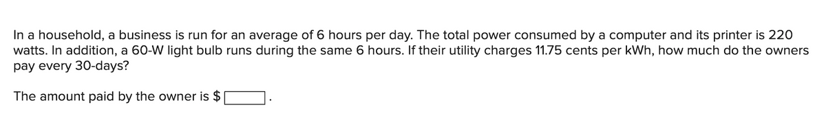 In a household, a business is run for an average of 6 hours per day. The total power consumed by a computer and its printer is 220
watts. In addition, a 60-W light bulb runs during the same 6 hours. If their utility charges 11.75 cents per kWh, how much do the owners
pay every 30-days?
The amount paid by the owner is $