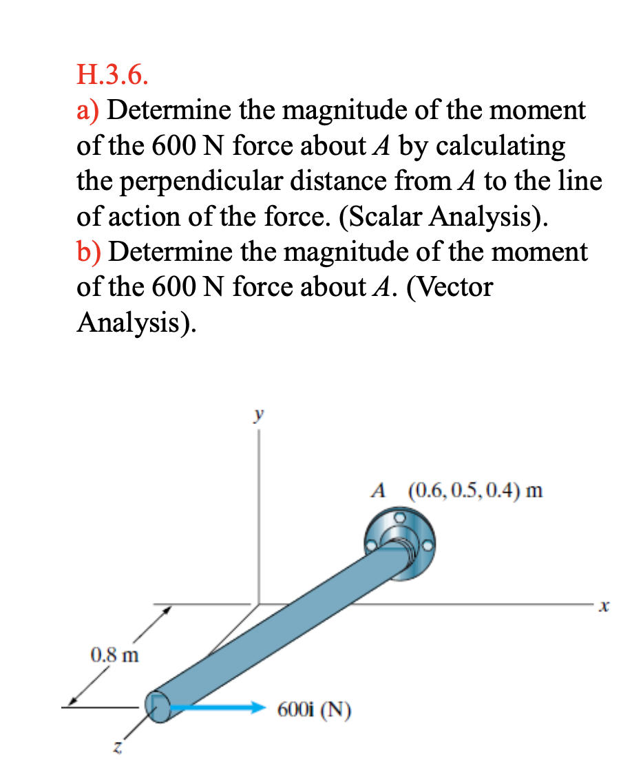 H.3.6.
a) Determine the magnitude of the moment
of the 600 N force about A by calculating
the perpendicular distance from A to the line
of action of the force. (Scalar Analysis).
b) Determine the magnitude of the moment
of the 600 N force about A. (Vector
Analysis).
0.8 m
Z
600i (N)
A (0.6, 0.5, 0.4) m
X