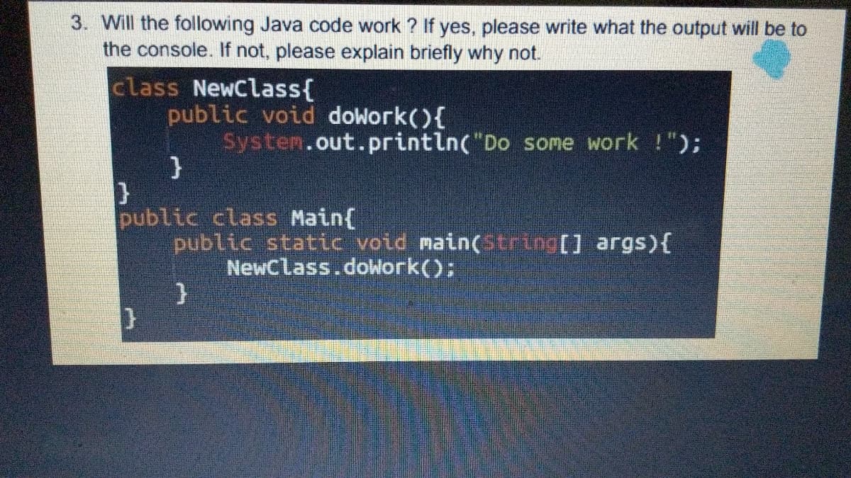 3. Will the following Java code work ? If yes, please write what the output will be to
the console. If not, please explain briefly why not.
class NewClass{
public void dowork(){
System.out.println("Do some work !");
public class Main(
public static void main(string[] args){
NewCLass.doWork();

