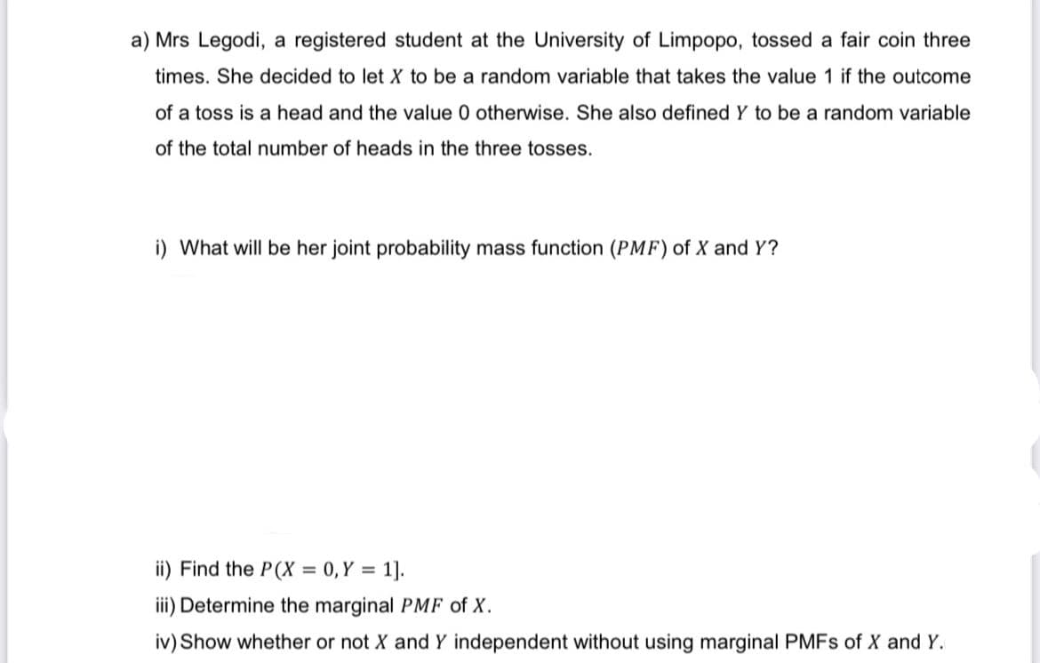 a) Mrs Legodi, a registered student at the University of Limpopo, tossed a fair coin three
times. She decided to let X to be a random variable that takes the value 1 if the outcome
of a toss is a head and the value 0 otherwise. She also defined Y to be a random variable
of the total number of heads in the three tosses.
i) What will be her joint probability mass function (PMF) of X and Y?
ii) Find the P(X= 0, Y = 1].
iii) Determine the marginal PMF of X.
iv) Show whether or not X and Y independent without using marginal PMFs of X and Y.
