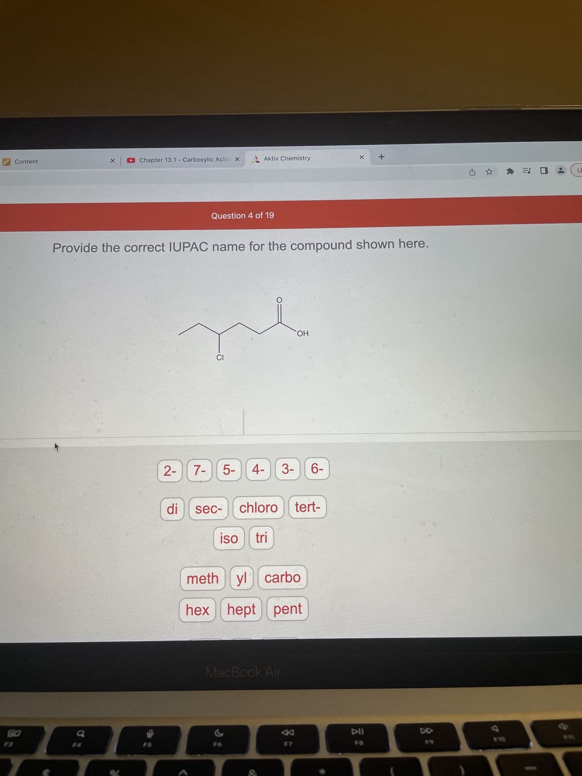 Chapter 13.1 - Carboxylic Acid
X
+
Content
X
Question 4 of 19
Provide the correct IUPAC name for the compound shown here.
OH
CI
€
5- 4- 3- 6-
chloro tert-
80
F5
2- 7-
di
sec-
Aktiv Chemistry
iso tri
methyl carbo
hex hept pent
MacBook Air
F7
DII
F8
F9
* =
ES
GE
U