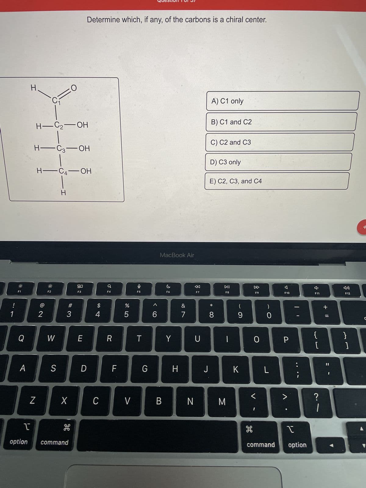 !
1
F1
Q
A
1
option
H.
Z
CF
8 N
-
H-C₂-OH
H-C3-OH
2
H-C₂-OH
F2
FO
W
S
H
X
#3
H
command
Determine which, if any, of the carbons is a chiral center.
80
F3
E
D
$
4
C
F4
R
F
do 5
%
V
F5
T
G
6
MacBook Air
B
C
F6
Y
H
&
7
N
0
F7
U
J
A) C1 only
B) C1 and C2
C) C2 and C3
D) C3 only
E) C2, C3, and C4
* CO
8
DII
F8
|
M
(
9
K
F9
H
0
I
)
0
L
F10
P
>
I
command option
Ŷ
F11
لالها
{
[
JE
?
+ 11
1
F12
31
+
▲
с