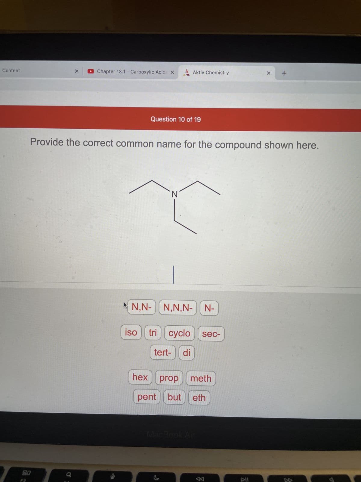 Content
Chapter 13.1 - Carboxylic Acids X
X +
Question 10 of 19
Provide the correct common name for the compound shown here.
N
N,N- N,N,N- | N-
iso
tri cyclo sec-
tert- di
hex prop meth
pent but eth
MacBook Air
X
80
Aktiv Chemistry
K
DII