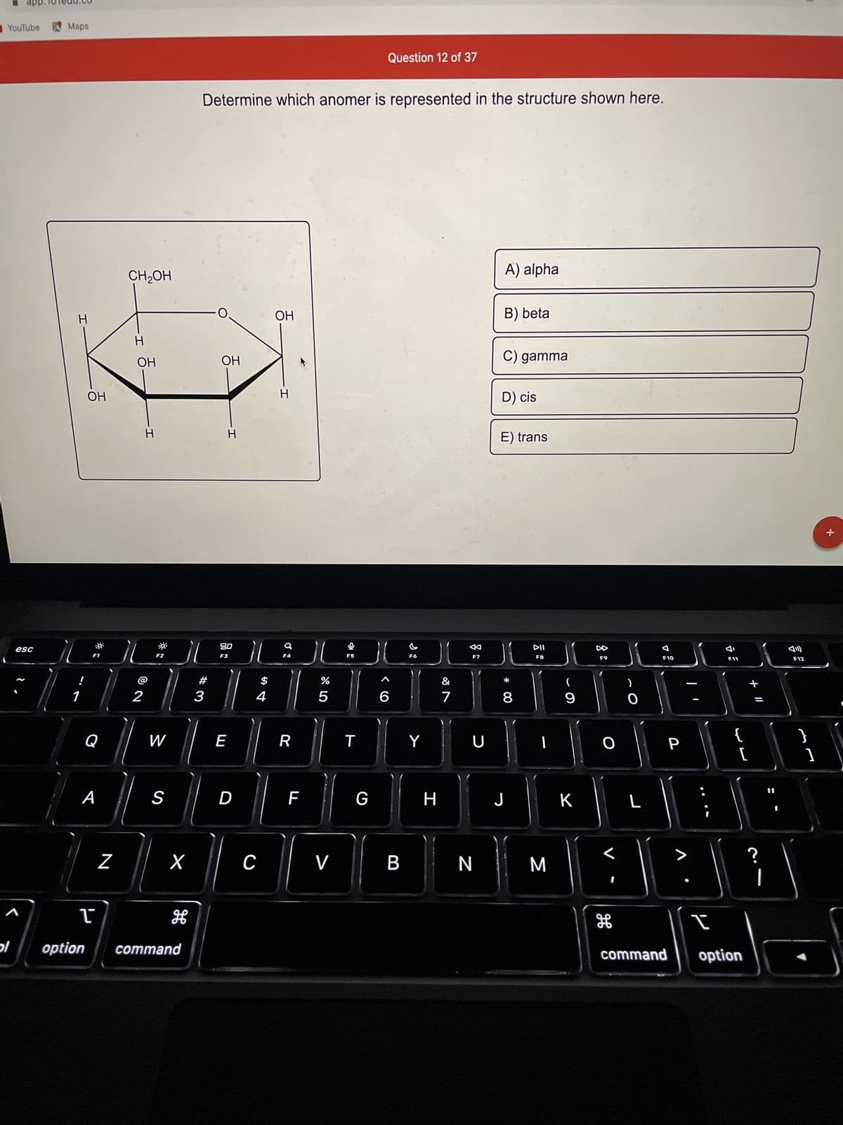 YouTube
ol
esc
Maps
H
!
1
OH
F1
Q
A
N
CH₂OH
H
OH
2
H
F2
W
S
X
T
option command
H
Determine which anomer is represented in the structure shown here.
#3
OH
H
80
F3
E
D
$
4
C
OH
H
Q
F4
R
F
ci dº
%
5
V
F5
T
Question 12 of 37
G
6
B
F6
Y
H
7
F7
U
N
A) alpha
B) beta
C) gamma
D) cis
E) trans
*
8
J
DII
F8
I
M
11
9
K
DD
F9
O
H
)
O
L
7
F10
P
>
F11
[
I
command option
?
F12
+