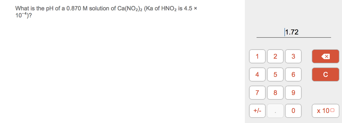 What is the pH of a 0.870 M solution of Ca(NO2)2 (Ka of HNO2 is 4.5 x
10-4)?
|1.72
1
3
4
6.
C
7
8
9.
+/-
х 100
