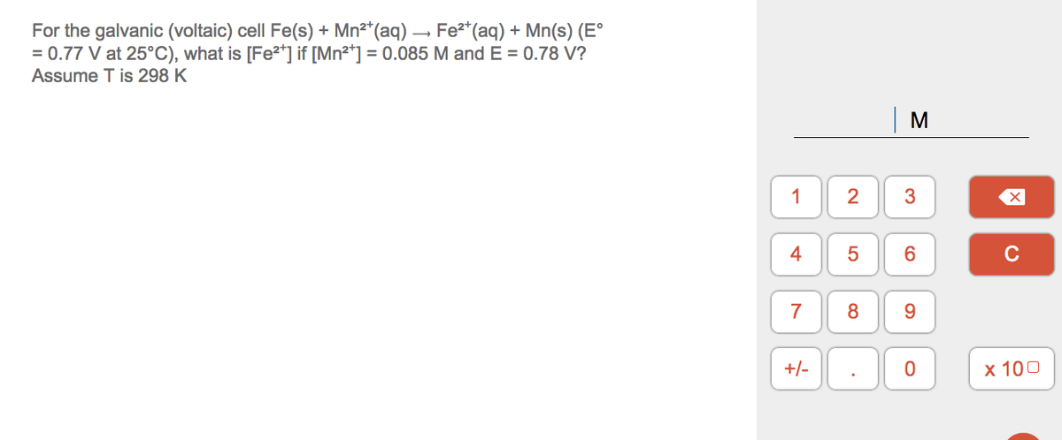 For the galvanic (voltaic) cell Fe(s) + Mn²*(aq) – Fe2*(aq) + Mn(s) (E°
= 0.77 V at 25°C), what is [Fe²*] if [Mn²*] = 0.085 M and E = 0.78 V?
Assume T is 298 K
M
1
2
3
4
C
7
9.
+/-
х 100
