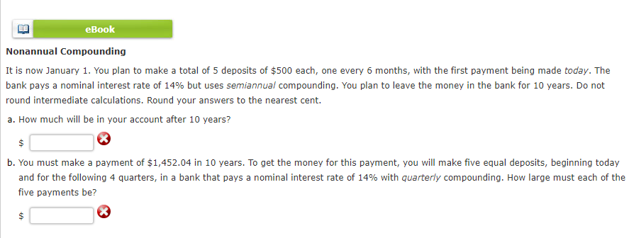 eBook
Nonannual Compounding
It is now January 1. You plan to make a total of 5 deposits of $500 each, one every 6 months, with the first payment being made today. The
bank pays a nominal interest rate of 14% but uses semiannual compounding. You plan to leave the money in the bank for 10 years. Do not
round intermediate calculations. Round your answers to the nearest cent.
a. How much will be in your account after 10 years?
$
b. You must make a payment of $1,452.04 in 10 years. To get the money for this payment, you will make five equal deposits, beginning today
and for the following 4 quarters, in a bank that pays a nominal interest rate of 14% with quarterly compounding. How large must each of the
five payments be?
$