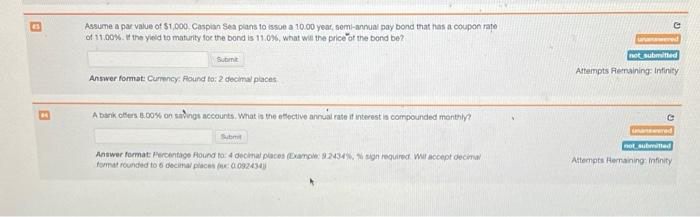 Assume a par value of $1,000 Caspian Sea plans to issue a 10.00 year, semi-annual pay bond that has a coupon rate
of 11.00%. If the yield to maturity for the bond is 11.0%, what wis the price of the bond be?
Submit
Answer format: Currency: Round to: 2 decimal places
A bank offers 8.00% on savings accounts. What is the effective annual rate if interest is compounded monthly?
Submit
Answer format: Percentage Round to: 4 decimal places (Example: 9.2434%, % sign required. Will accept decimal
format rounded to 6 decimal places (x: 0092434)
G
unanswered
not submitted
Attempts Remaining: Infinity
unanswered
not submitted
Attempts Remaining: Infinity