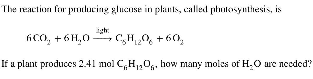 The reaction for producing glucose in plants, called photosynthesis, is
light
6CO₂ + 6H₂O
C6H₁2O6 + 60₂
2
12
If a plant produces 2.41 mol C6H₁2O6, how many moles of H₂O are needed?