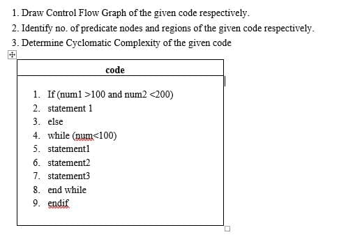 1. Draw Control Flow Graph of the given code respectively.
2. Identify no. of predicate nodes and regions of the given code respectively.
3. Determine Cyclomatic Complexity of the given code
code
1. If (num1 >100 and num2 <200)
2. statement 1
3. else
4. while (num<100)
5. statement1
6. statement2
7. statement3
8. end while
9. endif
