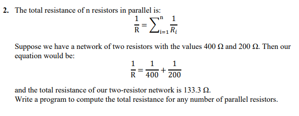 2. The total resistance of n resistors in parallel is:
n 1
i=1 R;
Suppose we have a network of two resistors with the values 400 2 and 200 Q. Then our
equation would be:
1 1
R 400 ' 200
1
+
and the total resistance of our two-resistor network is 133.3 N.
Write a program to compute the total resistance for any number of parallel resistors.
