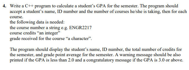 4. Write a C++ program to calculate a student's GPA for the semester. The program should
accept a student's name, ID number and the number of courses he/she is taking, then for each
course.
the following data is needed:
the course number a string e.g. ENGR2217
course credits “an integer"
grade received for the course "a character".
The program should display the student's name, ID number, the total number of credits for
the semester, and grade point average for the semester. A warning message should be also
printed if the GPA is less than 2.0 and a congratulatory message if the GPA is 3.0 or above.
