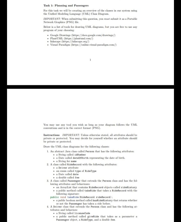 Task 1: Planning and Passengers
For this task we will be creating an overview of the classes in our system using
the Unified Modeling Language (UML) Class Diagram.
IMPORTANT: When submitting this question, you must submit it as a Portable
Network Graphics (PNG) file.
Below is a list of tools for drawing UML diagrams, but you are free to use any
program of your choosing:
. Google Drawings (https://docs.google.com/drawings/)
. Plant UML (https://plantuml.com/)
• Inkscape (https://inkscape.org/)
• Visual Paradigm (https://online.visual-paradigm.com/)
You may use any tool you wish as long as your diagram follows the UML
conventions and is in the correct format (PNG).
Instructions IMPORTANT: Unless otherwise stated, all attributes should be
private or protected. You may decide for yourself whether an attribute should
be private or protected.
Draw the UML class diagrams for the following classes:
1. An abstract Java class called Person that has the following attributes:
a String called idNumber
a Date called date of Birth representing the date of birth.
a String for name
2. A class called RideRecord with the following attributes:
a Driver attribute
an enum called type of RideType
a Date called date
a double called fee
3. A class called Passenger that extends the Person class and has the fol
lowing attributes and behaviours:
an ArrayList that contains RideRecord objects called rideHistory
a public method called takeRide that takes a RideRecord with the
following signature:
public void takeRide (RideRecord rideRecord);
. a public boolean method called hasRideHistory that returns whether
or not the Passenger has taken a ride before.
4. A Driver class that extends the Person class and has the following at-
tributes and behaviors:
a String called licenseCode
.
a public method called giveRide that takes as a parameter a
Passenger object, a RideType, and a double fee.