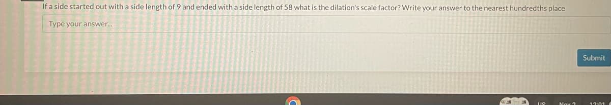 If a side started out with a side length of 9 and ended with a side length of 58 what is the dilation's scale factor? Write your answer to the nearest hundredths place
Type your answer...
US
Nox ?
Submit
12:01 (