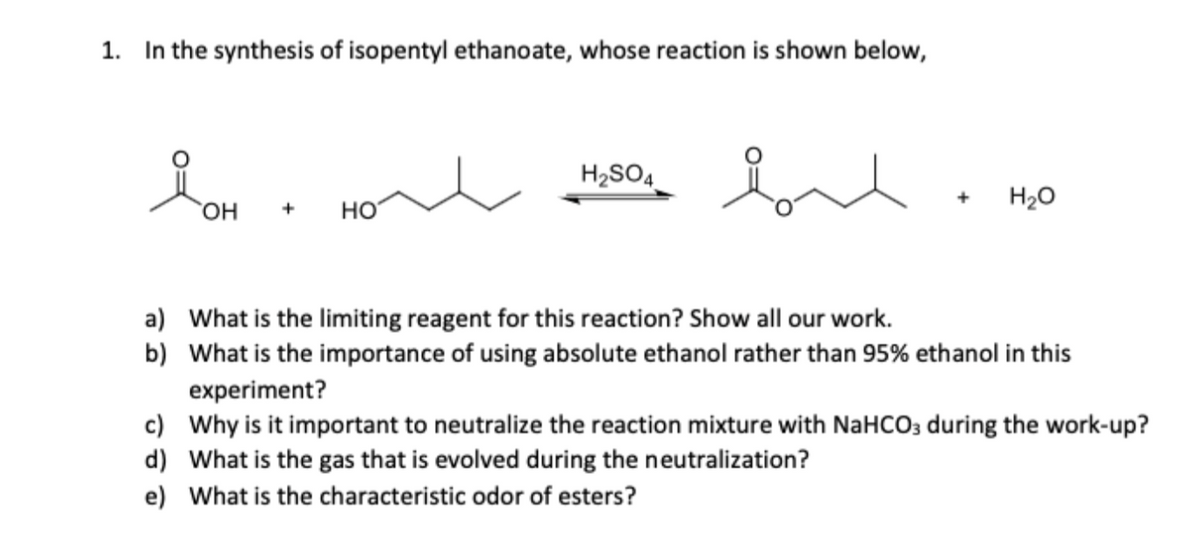 1. In the synthesis of isopentyl ethanoate, whose reaction is shown below,
ion
OH + HO
H2SO4
вл
+
H₂O
a) What is the limiting reagent for this reaction? Show all our work.
b) What is the importance of using absolute ethanol rather than 95% ethanol in this
experiment?
c) Why is it important to neutralize the reaction mixture with NaHCO3 during the work-up?
d) What is the gas that is evolved during the neutralization?
e) What is the characteristic odor of esters?