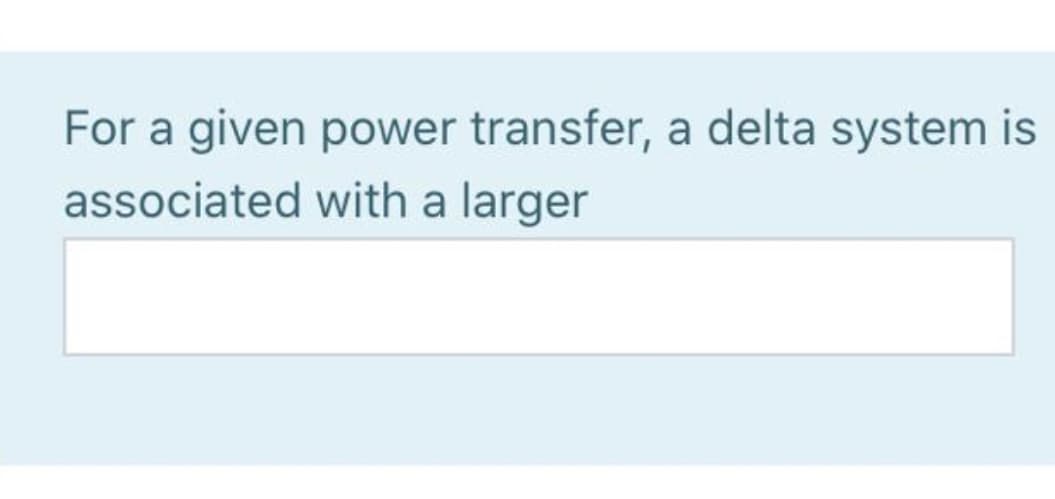 For a given power transfer, a delta system is
associated with a larger
