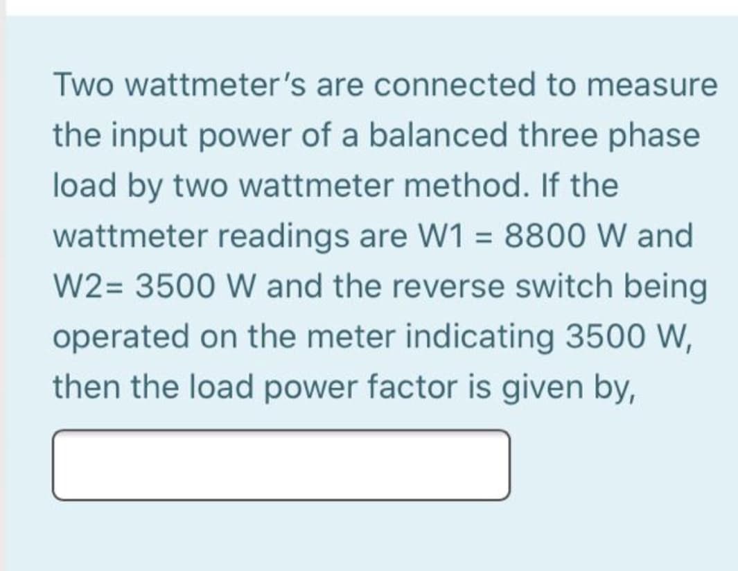 Two wattmeter's are connected to measure
the input power of a balanced three phase
load by two wattmeter method. If the
wattmeter readings are W1 = 8800 W and
W2= 3500 W and the reverse switch being
operated on the meter indicating 3500 W,
then the load power factor is given by,
