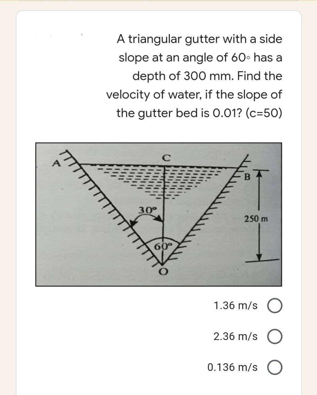 Pr
A triangular gutter with a side
slope at an angle of 60° has a
depth of 300 mm. Find the
velocity of water, if the slope of
the gutter bed is 0.01? (c=50)
C
250 m
30°
60°
1.36 m/s
2.36 m/s
0.136 m/s O