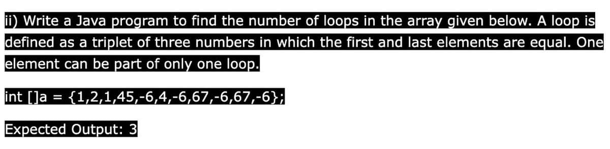 ii) Write a Java program to find the number of loops in the array given below. A loop is
defined as a triplet of three numbers in which the first and last elements are equal. One
element can be part of only one loop.
int []a = {1,2,1,45,-6,4,-6,67,-6,67,-6};
Expected Output: 3
